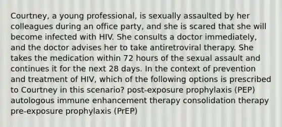 Courtney, a young professional, is sexually assaulted by her colleagues during an office party, and she is scared that she will become infected with HIV. She consults a doctor immediately, and the doctor advises her to take antiretroviral therapy. She takes the medication within 72 hours of the sexual assault and continues it for the next 28 days. In the context of prevention and treatment of HIV, which of the following options is prescribed to Courtney in this scenario? post-exposure prophylaxis (PEP) autologous immune enhancement therapy consolidation therapy pre-exposure prophylaxis (PrEP)