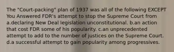 The "Court-packing" plan of 1937 was all of the following EXCEPT You Answered FDR's attempt to stop the Supreme Court from a.declaring New Deal legislation unconstitutional. b.an action that cost FDR some of his popularity. c.an unprecedented attempt to add to the number of justices on the Supreme Court. d.a successful attempt to gain popularity among progressives.