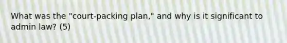 What was the "court-packing plan," and why is it significant to admin law? (5)