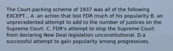 The Court-packing scheme of 1937 was all of the following EXCEPT... A .an action that lost FDR much of his popularity B. an unprecedented attempt to add to the number of justices on the Supreme Court. C. FDR's attempt to stop the Supreme Court from declaring New Deal legislation unconstitutional. D.a successful attempt to gain popularity among progressives.