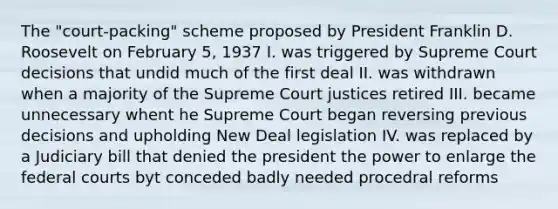 The "court-packing" scheme proposed by President Franklin D. Roosevelt on February 5, 1937 I. was triggered by Supreme Court decisions that undid much of the first deal II. was withdrawn when a majority of the Supreme Court justices retired III. became unnecessary whent he Supreme Court began reversing previous decisions and upholding New Deal legislation IV. was replaced by a Judiciary bill that denied the president the power to enlarge the federal courts byt conceded badly needed procedral reforms