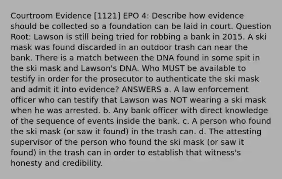 Courtroom Evidence [1121] EPO 4: Describe how evidence should be collected so a foundation can be laid in court. Question Root: Lawson is still being tried for robbing a bank in 2015. A ski mask was found discarded in an outdoor trash can near the bank. There is a match between the DNA found in some spit in the ski mask and Lawson's DNA. Who MUST be available to testify in order for the prosecutor to authenticate the ski mask and admit it into evidence? ANSWERS a. A law enforcement officer who can testify that Lawson was NOT wearing a ski mask when he was arrested. b. Any bank officer with direct knowledge of the sequence of events inside the bank. c. A person who found the ski mask (or saw it found) in the trash can. d. The attesting supervisor of the person who found the ski mask (or saw it found) in the trash can in order to establish that witness's honesty and credibility.