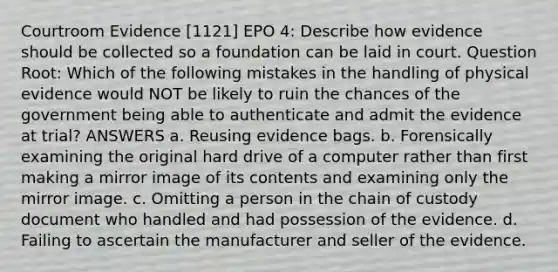 Courtroom Evidence [1121] EPO 4: Describe how evidence should be collected so a foundation can be laid in court. Question Root: Which of the following mistakes in the handling of physical evidence would NOT be likely to ruin the chances of the government being able to authenticate and admit the evidence at trial? ANSWERS a. Reusing evidence bags. b. Forensically examining the original hard drive of a computer rather than first making a mirror image of its contents and examining only the mirror image. c. Omitting a person in the chain of custody document who handled and had possession of the evidence. d. Failing to ascertain the manufacturer and seller of the evidence.