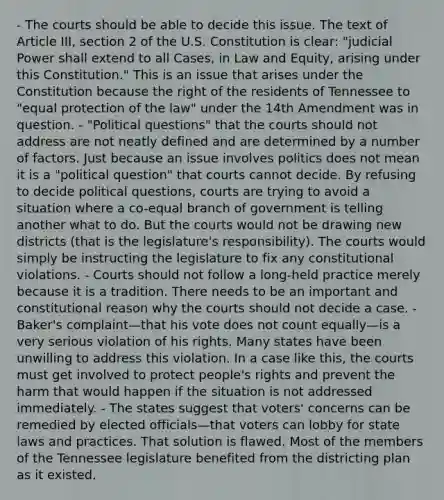 - The courts should be able to decide this issue. The text of Article III, section 2 of the U.S. Constitution is clear: "<a href='https://www.questionai.com/knowledge/ksTmPSjHjx-judicial-power' class='anchor-knowledge'>judicial power</a> shall extend to all Cases, in Law and Equity, arising under this Constitution." This is an issue that arises under the Constitution because the right of the residents of Tennessee to "equal protection of the law" under the 14th Amendment was in question. - "Political questions" that the courts should not address are not neatly defined and are determined by a number of factors. Just because an issue involves politics does not mean it is a "political question" that courts cannot decide. By refusing to decide political questions, courts are trying to avoid a situation where a co-equal branch of government is telling another what to do. But the courts would not be drawing new districts (that is the legislature's responsibility). The courts would simply be instructing the legislature to fix any constitutional violations. - Courts should not follow a long-held practice merely because it is a tradition. There needs to be an important and constitutional reason why the courts should not decide a case. - Baker's complaint—that his vote does not count equally—is a very serious violation of his rights. Many states have been unwilling to address this violation. In a case like this, the courts must get involved to protect people's rights and prevent the harm that would happen if the situation is not addressed immediately. - The states suggest that voters' concerns can be remedied by elected officials—that voters can lobby for state laws and practices. That solution is flawed. Most of the members of the Tennessee legislature benefited from the districting plan as it existed.