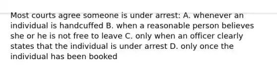 Most courts agree someone is under arrest: A. whenever an individual is handcuffed B. when a reasonable person believes she or he is not free to leave C. only when an officer clearly states that the individual is under arrest D. only once the individual has been booked