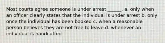 Most courts agree someone is under arrest ______. a. only when an officer clearly states that the individual is under arrest b. only once the individual has been booked c. when a reasonable person believes they are not free to leave d. whenever an individual is handcuffed