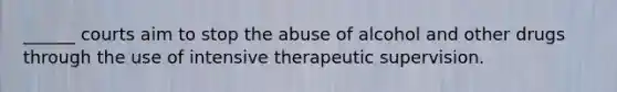 ______ courts aim to stop the abuse of alcohol and other drugs through the use of intensive therapeutic supervision.