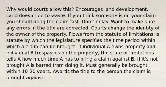 Why would courts allow this? Encourages land development. Land doesn't go to waste. If you think someone is on your claim you should bring the claim fast. Don't delay. Want to make sure any errors in the title are corrected. Courts change the identity of the owner of the property. Flows from the statute of limitations: a statute by which the legislature specifies the time period within which a claim can be brought. If individual A owns property and individual B trespasses on the property, the state of limitations tells A how much time A has to bring a claim against B. If it's not brought A is barred from doing it. Must generally be brought within 10-20 years. Awards the title to the person the claim is brought against.