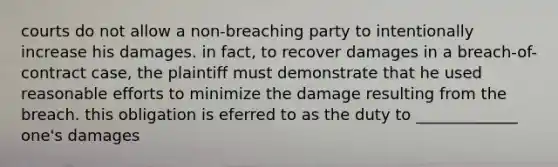 courts do not allow a non-breaching party to intentionally increase his damages. in fact, to recover damages in a breach-of-contract case, the plaintiff must demonstrate that he used reasonable efforts to minimize the damage resulting from the breach. this obligation is eferred to as the duty to _____________ one's damages