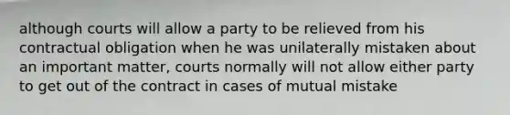 although courts will allow a party to be relieved from his contractual obligation when he was unilaterally mistaken about an important matter, courts normally will not allow either party to get out of the contract in cases of mutual mistake