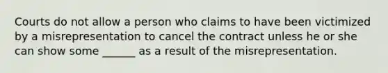 Courts do not allow a person who claims to have been victimized by a misrepresentation to cancel the contract unless he or she can show some ______ as a result of the misrepresentation.