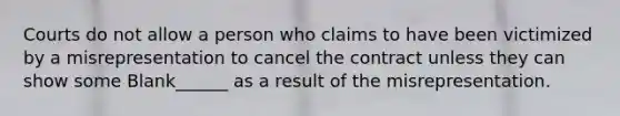 Courts do not allow a person who claims to have been victimized by a misrepresentation to cancel the contract unless they can show some Blank______ as a result of the misrepresentation.