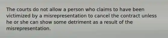 The courts do not allow a person who claims to have been victimized by a misrepresentation to cancel the contract unless he or she can show some detriment as a result of the misrepresentation.