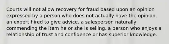 Courts will not allow recovery for fraud based upon an opinion expressed by a person who does not actually have the opinion. an expert hired to give advice. a salesperson naturally commending the item he or she is selling. a person who enjoys a relationship of trust and confidence or has superior knowledge.