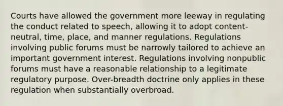 Courts have allowed the government more leeway in regulating the conduct related to speech, allowing it to adopt content-neutral, time, place, and manner regulations. Regulations involving public forums must be narrowly tailored to achieve an important government interest. Regulations involving nonpublic forums must have a reasonable relationship to a legitimate regulatory purpose. Over-breadth doctrine only applies in these regulation when substantially overbroad.