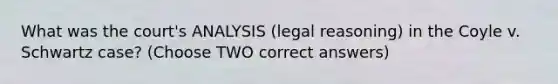 What was the court's ANALYSIS (legal reasoning) in the Coyle v. Schwartz case? (Choose TWO correct answers)