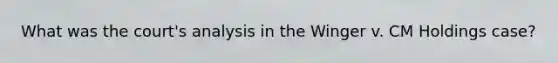 What was the court's analysis in the Winger v. CM Holdings case?