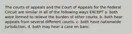 The courts of appeals and the Court of Appeals for the Federal Circuit are similar in all of the following ways EXCEPT a. both were formed to relieve the burden of other courts. b. both hear appeals from several different courts. c. both have nationwide jurisdiction. d. both may hear a case en banc.