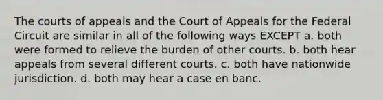 The courts of appeals and the Court of Appeals for the Federal Circuit are similar in all of the following ways EXCEPT a. both were formed to relieve the burden of other courts. b. both hear appeals from several different courts. c. both have nationwide jurisdiction. d. both may hear a case en banc.