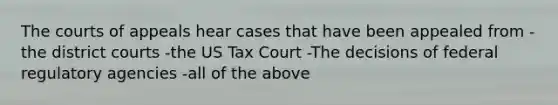 The courts of appeals hear cases that have been appealed from -the district courts -the US Tax Court -The decisions of federal regulatory agencies -all of the above