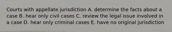 Courts with appellate jurisdiction A. determine the facts about a case B. hear only civil cases C. review the legal issue involved in a case D. hear only criminal cases E. have no original jurisdiction