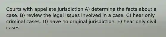 Courts with appellate jurisdiction A) determine the facts about a case. B) review the legal issues involved in a case. C) hear only criminal cases. D) have no original jurisdiction. E) hear only civil cases