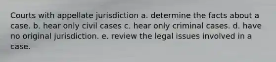 Courts with appellate jurisdiction a. determine the facts about a case. b. hear only civil cases c. hear only criminal cases. d. have no original jurisdiction. e. review the legal issues involved in a case.