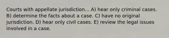 Courts with appellate jurisdiction... A) hear only criminal cases. B) determine the facts about a case. C) have no original jurisdiction. D) hear only civil cases. E) review the legal issues involved in a case.