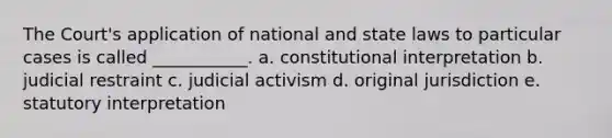 The Court's application of national and state laws to particular cases is called ___________. a. constitutional interpretation b. judicial restraint c. judicial activism d. original jurisdiction e. statutory interpretation