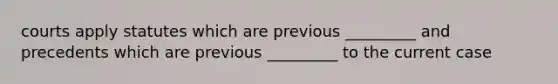 courts apply statutes which are previous _________ and precedents which are previous _________ to the current case