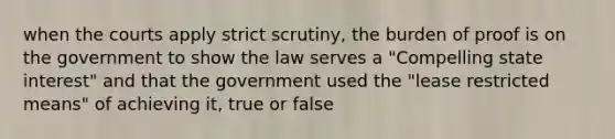 when the courts apply strict scrutiny, the burden of proof is on the government to show the law serves a "Compelling state interest" and that the government used the "lease restricted means" of achieving it, true or false