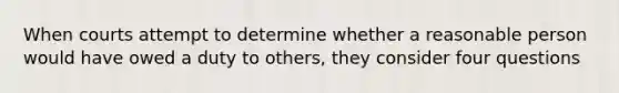 When courts attempt to determine whether a reasonable person would have owed a duty to others, they consider four questions