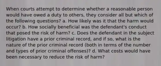 When courts attempt to determine whether a reasonable person would have owed a duty to others, they consider all but which of the following questions? a. How likely was it that the harm would occur? b. How socially beneficial was the defendant's conduct that posed the risk of harm? c. Does the defendant in the subject litigation have a prior criminal record, and if so, what is the nature of the prior criminal record (both in terms of the number and types of prior criminal offenses)? d. What costs would have been necessary to reduce the risk of harm?