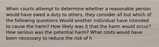 When courts attempt to determine whether a reasonable person would have owed a duty to others, they consider all but which of the following questions Would another individual have intended to cause the harm? How likely was it that the harm would occur? How serious was the potential harm? What costs would have been necessary to reduce the risk of h