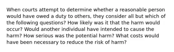 When courts attempt to determine whether a reasonable person would have owed a duty to others, they consider all but which of the following questions? How likely was it that the harm would occur? Would another individual have intended to cause the harm? How serious was the potential harm? What costs would have been necessary to reduce the risk of harm?