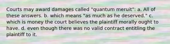 Courts may award damages called "quantum meruit": a. All of these answers. b. which means "as much as he deserved." c. which is money the court believes the plaintiff morally ought to have. d. even though there was no valid contract entitling the plaintiff to it.