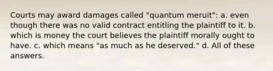 Courts may award damages called "quantum meruit": a. even though there was no valid contract entitling the plaintiff to it. b. which is money the court believes the plaintiff morally ought to have. c. which means "as much as he deserved." d. All of these answers.