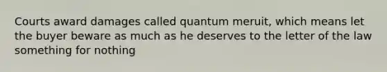 Courts award damages called quantum meruit, which means let the buyer beware as much as he deserves to the letter of the law something for nothing