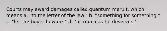 Courts may award damages called quantum meruit, which means a. "to the letter of the law." b. "something for something." c. "let the buyer beware." d. "as much as he deserves."