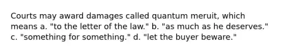 Courts may award damages called quantum meruit, which means a. "to the letter of the law." b. "as much as he deserves." c. "something for something." d. "let the buyer beware."