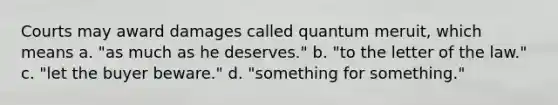 Courts may award damages called quantum meruit, which means a. "as much as he deserves." b. "to the letter of the law." c. "let the buyer beware." d. "something for something."