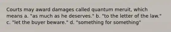 Courts may award damages called quantum meruit, which means a. "as much as he deserves." b. "to the letter of the law." c. "let the buyer beware." d. "something for something"