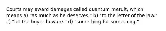 Courts may award damages called quantum meruit, which means a) "as much as he deserves." b) "to the letter of the law." c) "let the buyer beware." d) "something for something."