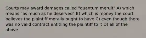 Courts may award damages called "quantum meruit" A) which means "as much as he deserved" B) which is money the court believes the plaintiff morally ought to have C) even though there was no valid contract entitling the plaintiff to it D) all of the above