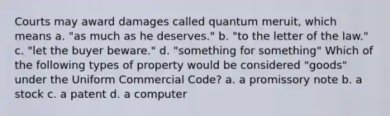 Courts may award damages called quantum meruit, which means a. "as much as he deserves." b. "to the letter of the law." c. "let the buyer beware." d. "something for something" Which of the following types of property would be considered "goods" under the Uniform Commercial Code? a. a promissory note b. a stock c. a patent d. a computer