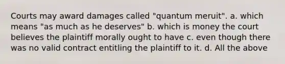 Courts may award damages called "quantum meruit". a. which means "as much as he deserves" b. which is money the court believes the plaintiff morally ought to have c. even though there was no valid contract entitling the plaintiff to it. d. All the above