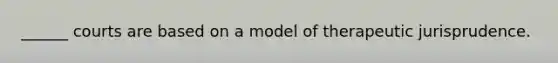 ______ courts are based on a model of therapeutic jurisprudence.