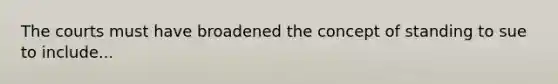 The courts must have broadened the concept of standing to sue to include...