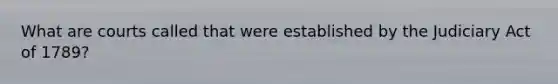 What are courts called that were established by the Judiciary Act of 1789?