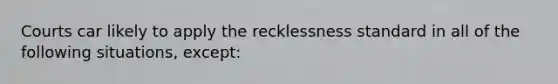 Courts car likely to apply the recklessness standard in all of the following situations, except: